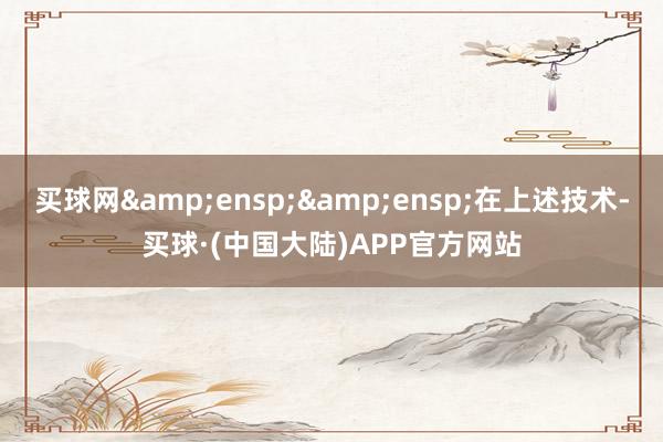 买球网&ensp;&ensp;在上述技术-买球·(中国大陆)APP官方网站