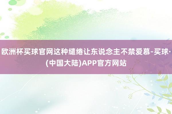 欧洲杯买球官网这种缱绻让东说念主不禁爱慕-买球·(中国大陆)APP官方网站