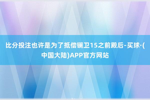 比分投注也许是为了抵偿镧卫15之前殿后-买球·(中国大陆)APP官方网站