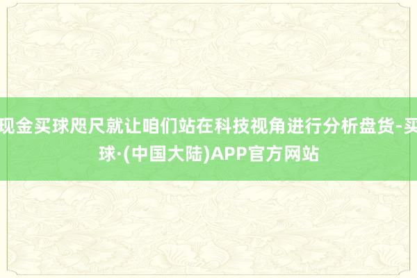 现金买球咫尺就让咱们站在科技视角进行分析盘货-买球·(中国大陆)APP官方网站