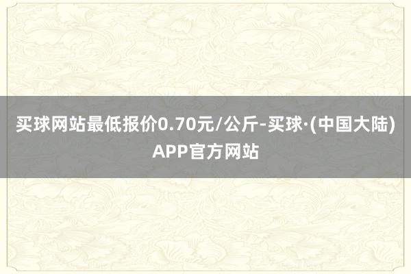 买球网站最低报价0.70元/公斤-买球·(中国大陆)APP官方网站