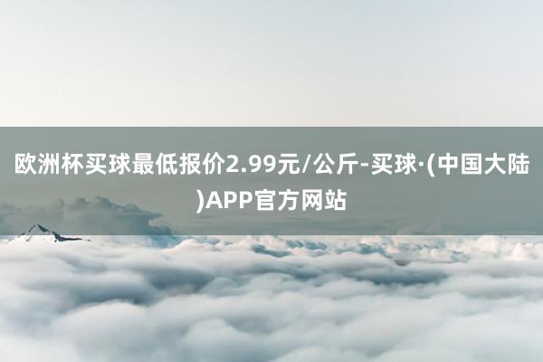 欧洲杯买球最低报价2.99元/公斤-买球·(中国大陆)APP官方网站