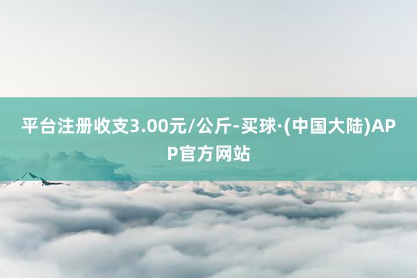 平台注册收支3.00元/公斤-买球·(中国大陆)APP官方网站