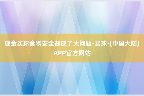 现金买球食物安全却成了大问题-买球·(中国大陆)APP官方网站