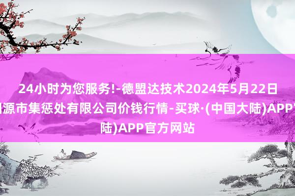 24小时为您服务!-德盟达技术2024年5月22日甘肃陇国源市集惩处有限公司价钱行情-买球·(中国大陆)APP官方网站