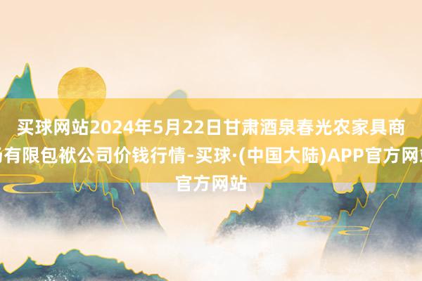 买球网站2024年5月22日甘肃酒泉春光农家具商场有限包袱公司价钱行情-买球·(中国大陆)APP官方网站