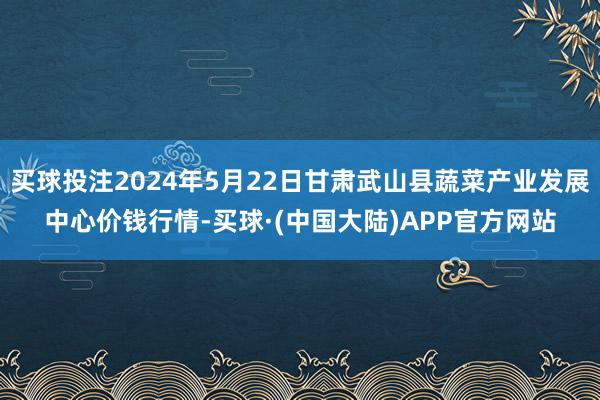 买球投注2024年5月22日甘肃武山县蔬菜产业发展中心价钱行情-买球·(中国大陆)APP官方网站