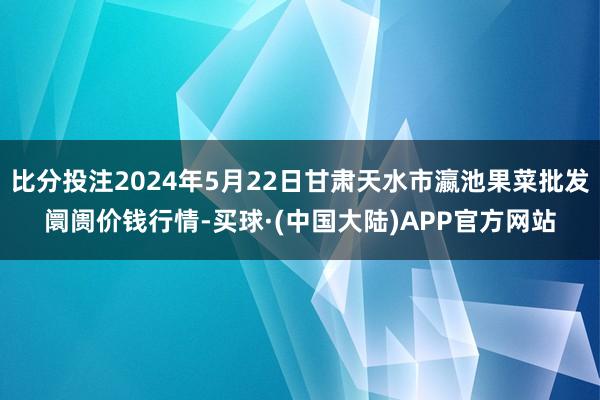 比分投注2024年5月22日甘肃天水市瀛池果菜批发阛阓价钱行情-买球·(中国大陆)APP官方网站