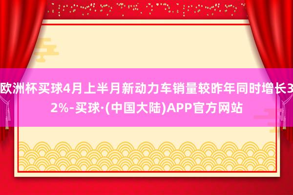 欧洲杯买球4月上半月新动力车销量较昨年同时增长32%-买球·(中国大陆)APP官方网站