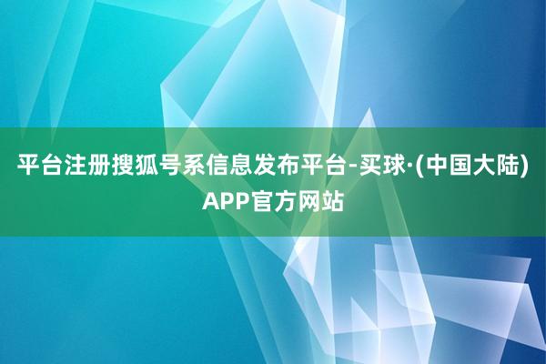 平台注册搜狐号系信息发布平台-买球·(中国大陆)APP官方网站