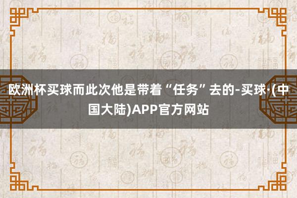 欧洲杯买球而此次他是带着“任务”去的-买球·(中国大陆)APP官方网站