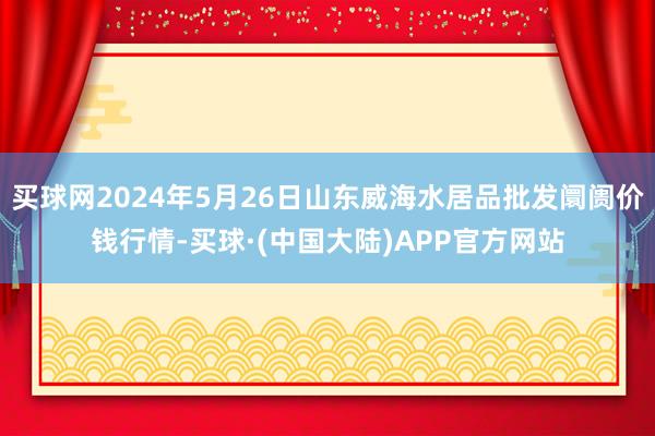 买球网2024年5月26日山东威海水居品批发阛阓价钱行情-买球·(中国大陆)APP官方网站