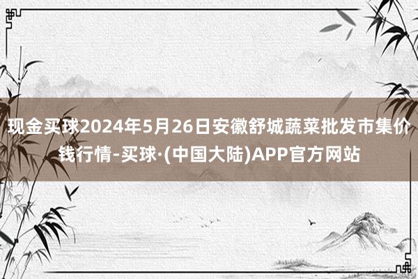 现金买球2024年5月26日安徽舒城蔬菜批发市集价钱行情-买球·(中国大陆)APP官方网站