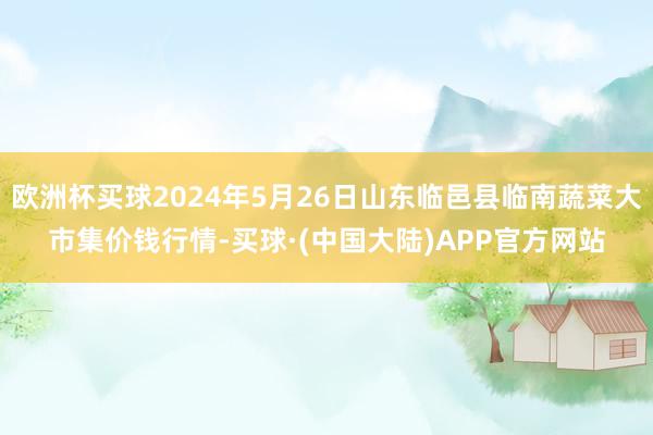 欧洲杯买球2024年5月26日山东临邑县临南蔬菜大市集价钱行情-买球·(中国大陆)APP官方网站