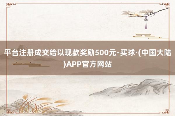 平台注册成交给以现款奖励500元-买球·(中国大陆)APP官方网站