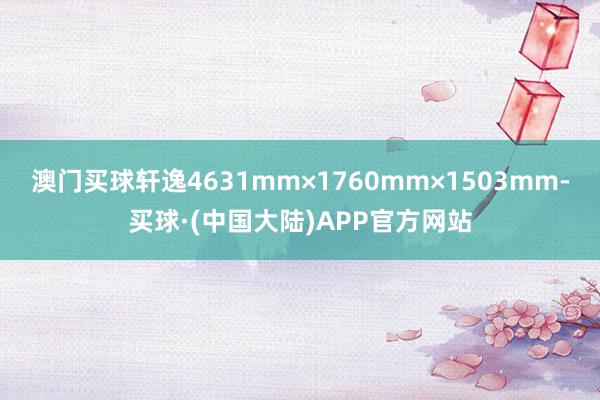 澳门买球轩逸4631mm×1760mm×1503mm-买球·(中国大陆)APP官方网站