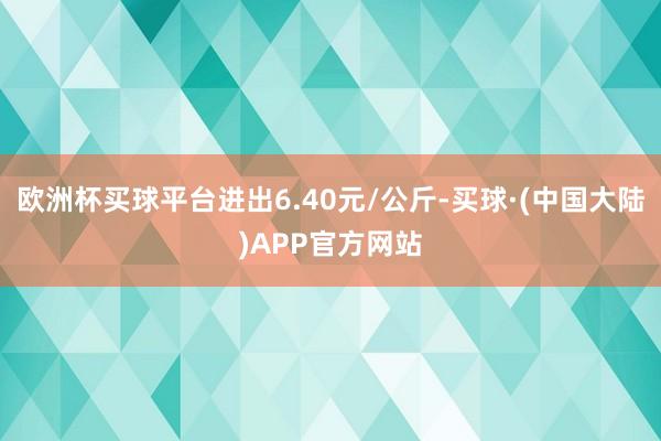 欧洲杯买球平台进出6.40元/公斤-买球·(中国大陆)APP官方网站