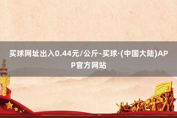 买球网址出入0.44元/公斤-买球·(中国大陆)APP官方网站