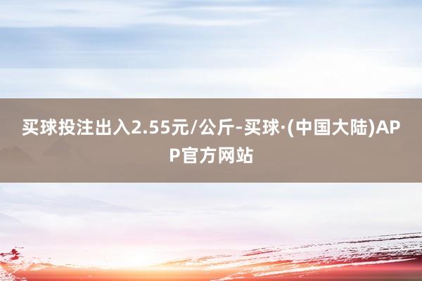 买球投注出入2.55元/公斤-买球·(中国大陆)APP官方网站