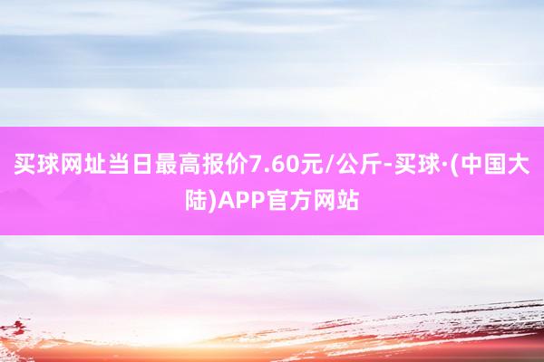 买球网址当日最高报价7.60元/公斤-买球·(中国大陆)APP官方网站