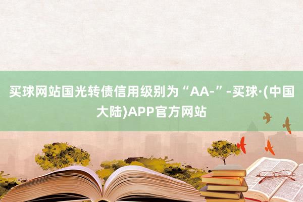 买球网站国光转债信用级别为“AA-”-买球·(中国大陆)APP官方网站