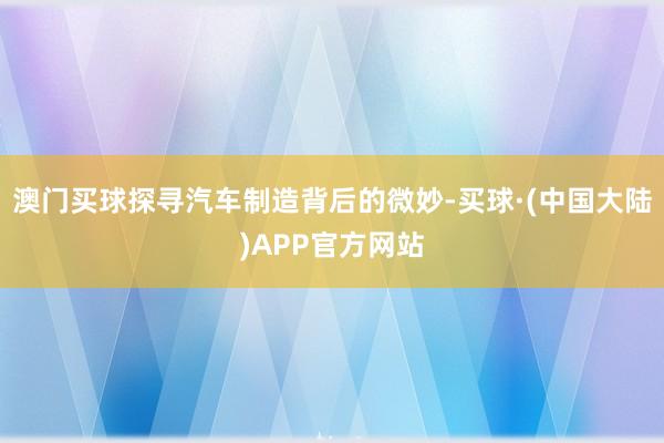 澳门买球探寻汽车制造背后的微妙-买球·(中国大陆)APP官方网站