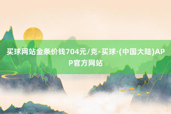 买球网站金条价钱704元/克-买球·(中国大陆)APP官方网站