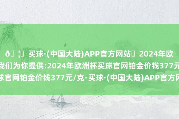 🦄买球·(中国大陆)APP官方网站✅2024年欧洲杯买球推荐⚽️✅我们为你提供:2024年欧洲杯买球官网铂金价钱377元/克-买球·(中国大陆)APP官方网站