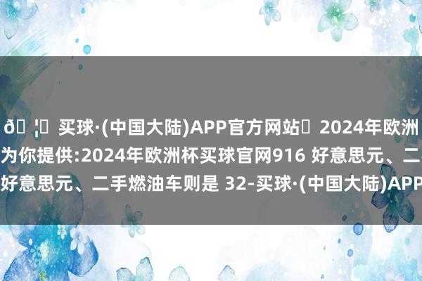 🦄买球·(中国大陆)APP官方网站✅2024年欧洲杯买球推荐⚽️✅我们为你提供:2024年欧洲杯买球官网916 好意思元、二手燃油车则是 32-买球·(中国大陆)APP官方网站