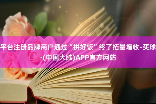 平台注册品牌商户通过“拼好饭”终了拓量增收-买球·(中国大陆)APP官方网站