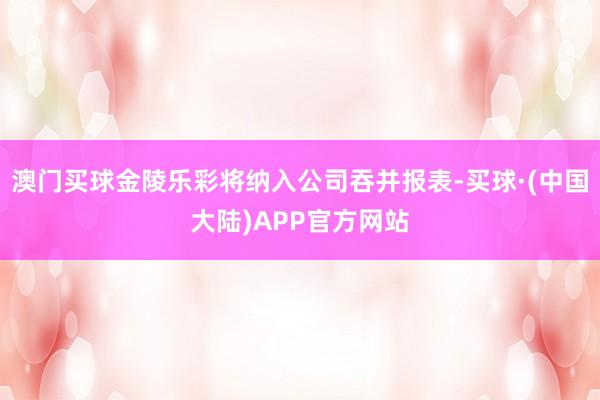 澳门买球金陵乐彩将纳入公司吞并报表-买球·(中国大陆)APP官方网站