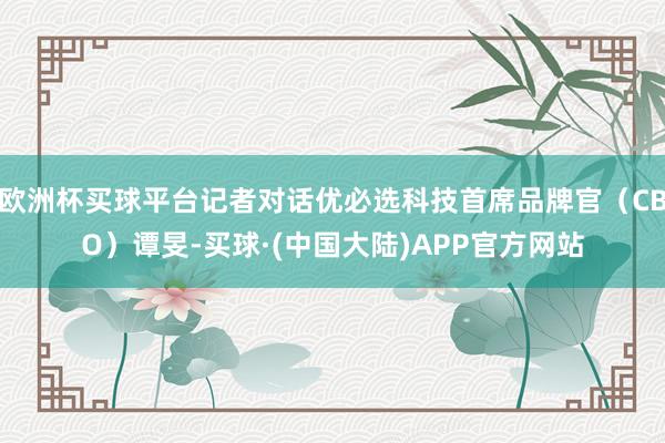 欧洲杯买球平台记者对话优必选科技首席品牌官（CBO）谭旻-买球·(中国大陆)APP官方网站