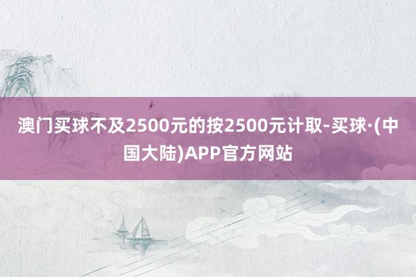 澳门买球不及2500元的按2500元计取-买球·(中国大陆)APP官方网站