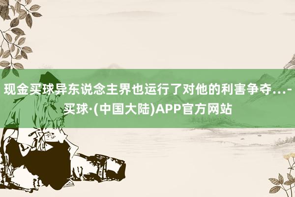 现金买球异东说念主界也运行了对他的利害争夺…-买球·(中国大陆)APP官方网站