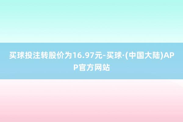 买球投注转股价为16.97元-买球·(中国大陆)APP官方网站