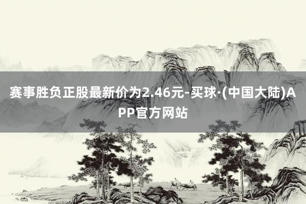 赛事胜负正股最新价为2.46元-买球·(中国大陆)APP官方网站