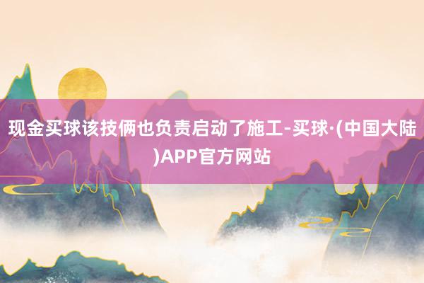 现金买球该技俩也负责启动了施工-买球·(中国大陆)APP官方网站