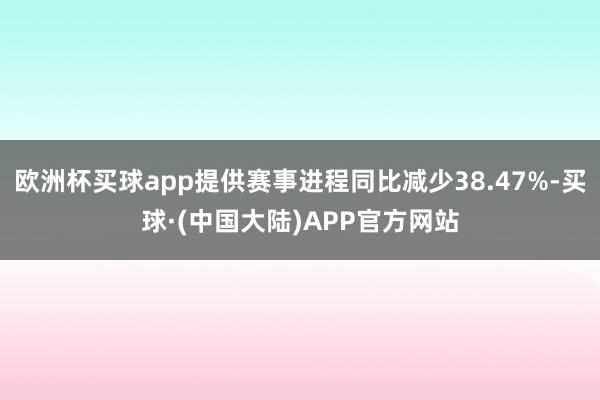 欧洲杯买球app提供赛事进程同比减少38.47%-买球·(中国大陆)APP官方网站