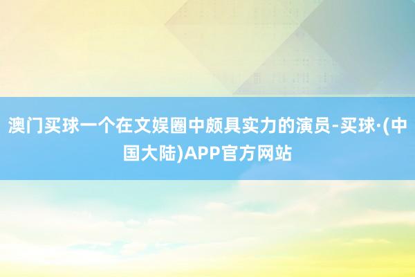 澳门买球一个在文娱圈中颇具实力的演员-买球·(中国大陆)APP官方网站