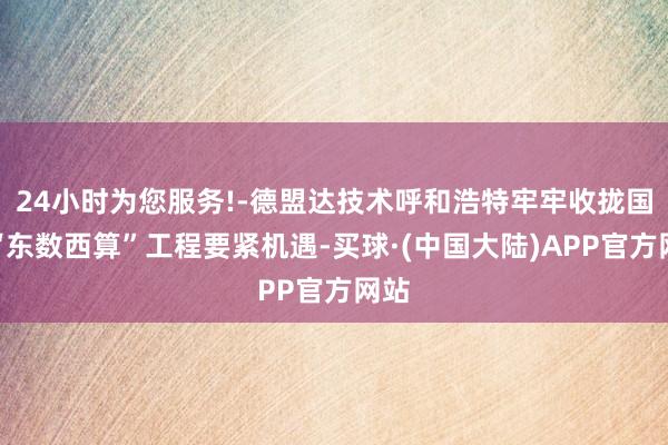 24小时为您服务!-德盟达技术呼和浩特牢牢收拢国度“东数西算”工程要紧机遇-买球·(中国大陆)APP官方网站