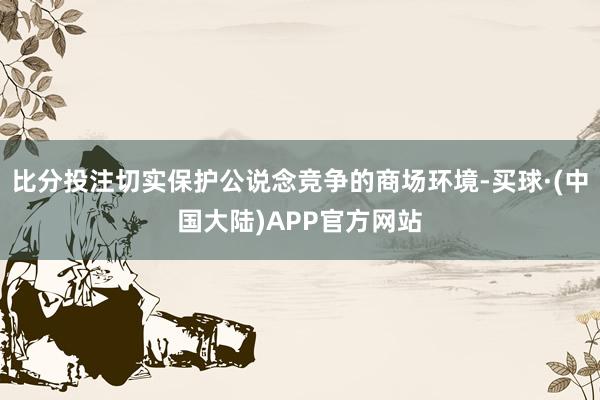 比分投注切实保护公说念竞争的商场环境-买球·(中国大陆)APP官方网站