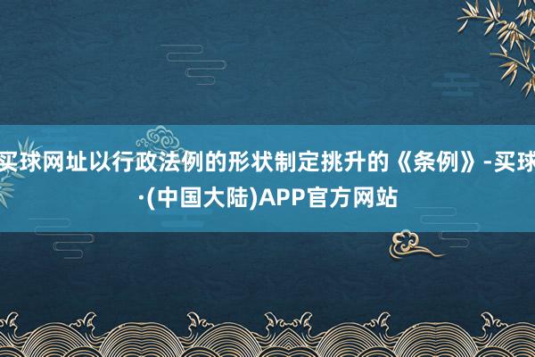 买球网址以行政法例的形状制定挑升的《条例》-买球·(中国大陆)APP官方网站