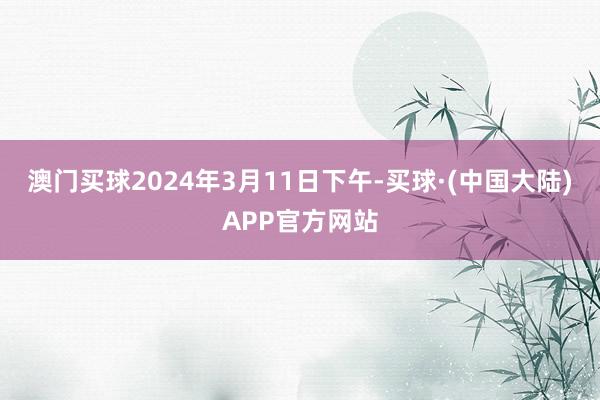 澳门买球2024年3月11日下午-买球·(中国大陆)APP官方网站