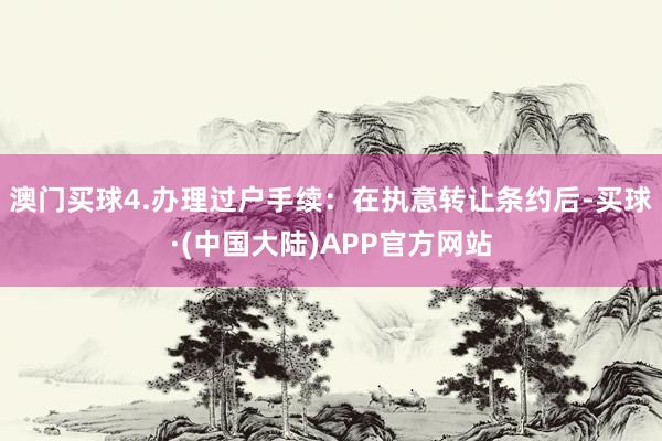 澳门买球4.办理过户手续：在执意转让条约后-买球·(中国大陆)APP官方网站