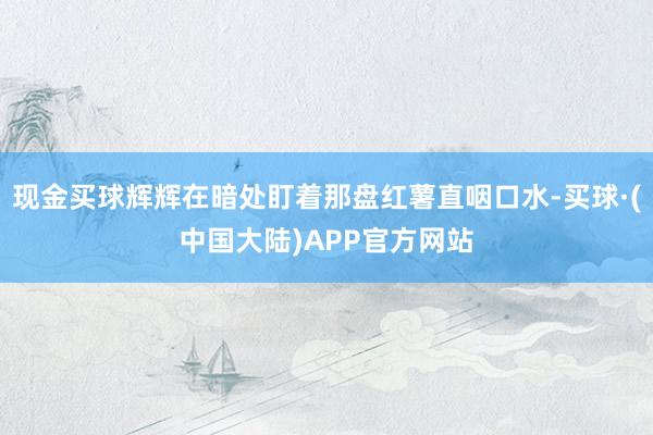 现金买球辉辉在暗处盯着那盘红薯直咽口水-买球·(中国大陆)APP官方网站