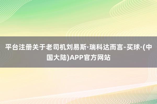 平台注册关于老司机刘易斯·瑞科达而言-买球·(中国大陆)APP官方网站