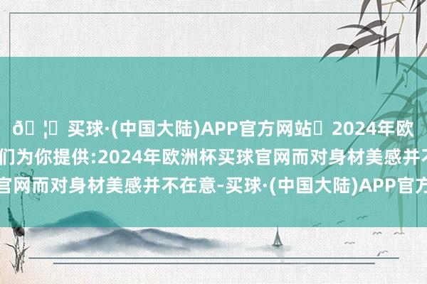 🦄买球·(中国大陆)APP官方网站✅2024年欧洲杯买球推荐⚽️✅我们为你提供:2024年欧洲杯买球官网而对身材美感并不在意-买球·(中国大陆)APP官方网站