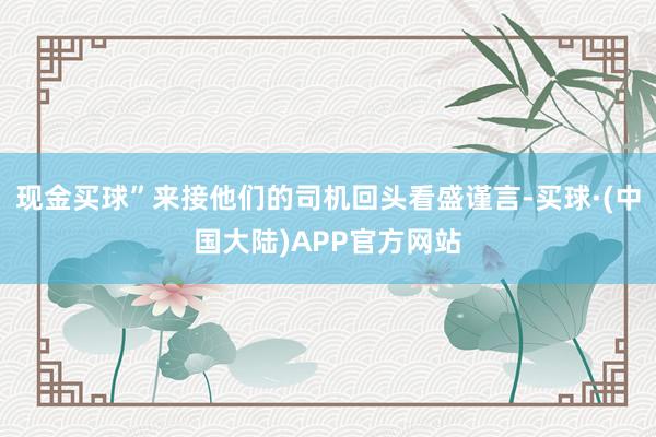 现金买球”来接他们的司机回头看盛谨言-买球·(中国大陆)APP官方网站