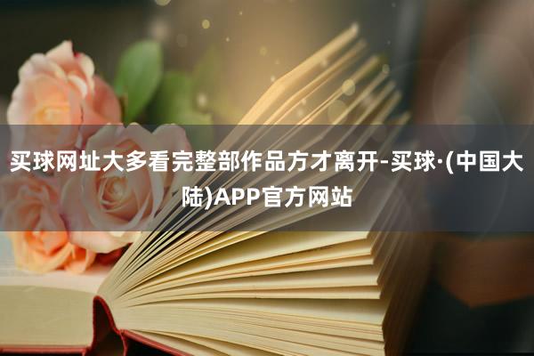 买球网址大多看完整部作品方才离开-买球·(中国大陆)APP官方网站