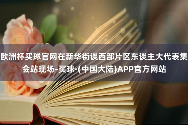 欧洲杯买球官网在新华街谈西部片区东谈主大代表集会站现场-买球·(中国大陆)APP官方网站